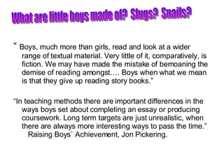 “  Boys, much more than girls, read and look at a wider range of textual material. Very little of it, comparatively, is fiction. We may have made the mistake of bemoaning the demise of reading amongst…. Boys when what we mean is that they give up reading story books.” “ In teaching methods there are important differences in the ways boys set about completing an essay or producing coursework. Long term targets are just unrealistic, when there are always more interesting ways to pass the time.”  Raising Boys` Achievement, Jon Pickering. What are little boys made of?  Slugs?  Snails? 