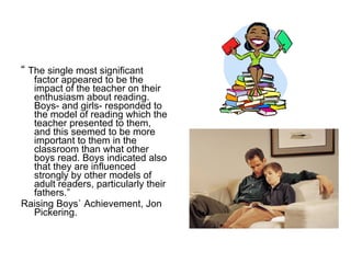 “  The single most significant factor appeared to be the impact of the teacher on their enthusiasm about reading. Boys- and girls- responded to the model of reading which the teacher presented to them, and this seemed to be more important to them in the classroom than what other boys read. Boys indicated also that they are influenced strongly by other models of adult readers, particularly their fathers.” Raising Boys` Achievement, Jon Pickering. 