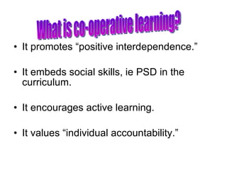 It promotes “positive interdependence.” It embeds social skills, ie PSD in the curriculum. It encourages active learning. It values “individual accountability.” What is co-operative learning? 