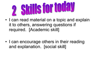 I can read material on a topic and explain it to others, answering questions if required.  [Academic skill] I can encourage others in their reading and explanation.  [social skill] 2  Skills for today 
