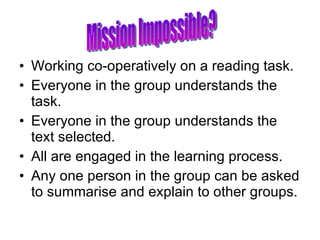 Working co-operatively on a reading task. Everyone in the group understands the task. Everyone in the group understands the text selected. All are engaged in the learning process. Any one person in the group can be asked to summarise and explain to other groups. Mission Impossible? 