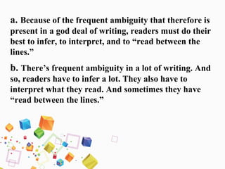 a. Because of the frequent ambiguity that therefore is
present in a god deal of writing, readers must do their
best to infer, to interpret, and to “read between the
lines.”
b. There’s frequent ambiguity in a lot of writing. And
so, readers have to infer a lot. They also have to
interpret what they read. And sometimes they have
“read between the lines.”
 