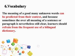 6.Vocabulary6.Vocabulary
The meaning of a good many unknown words can
be predicted from their context, and because
sometimes the over all meaning of a sentence or
paragraph is nevertheless still clear, learners should
refrain from the frequent use of a bilingual
dictionary.
 