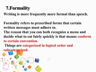 7.Formality7.Formality
Writing is more frequently more formal than speech.
Formality refers to prescribed forms that certain
written messages must adhere to.
The reason that you can both recognize a menu and
decide what to eat fairly quickly is that menus conform
to certain convention.
Things are categorized in logical order and
subcategorized.
 