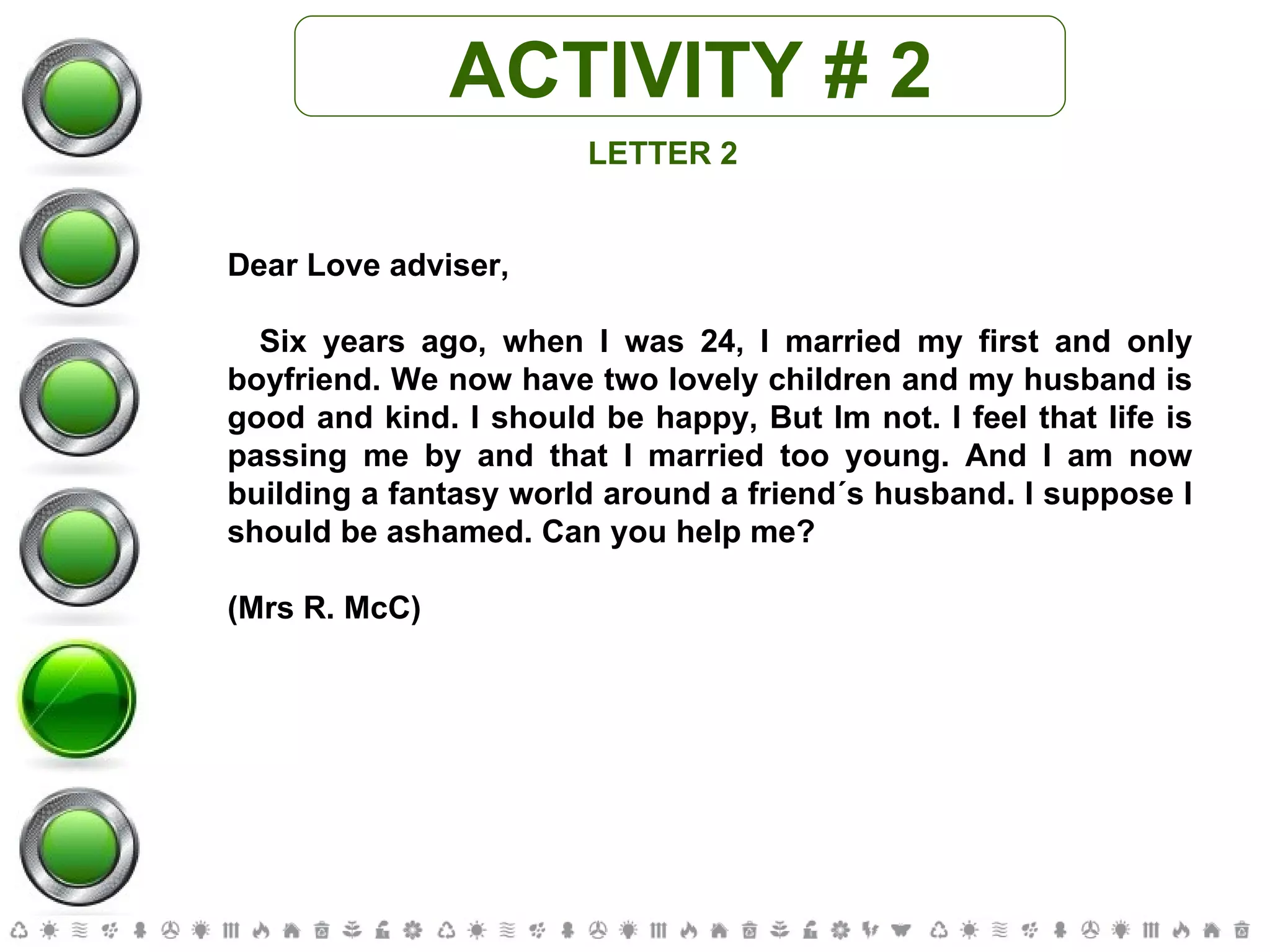 ACTIVITY # 2 LETTER 2 Dear Love adviser, Six years ago, when I was 24, I married my first and only boyfriend. We now have two lovely children and my husband is good and kind. I should be happy, But Im not. I feel that life is passing me by and that I married too young. And I am now building a fantasy world around a friend´s husband. I suppose I should be ashamed. Can you help me? (Mrs R. McC) 