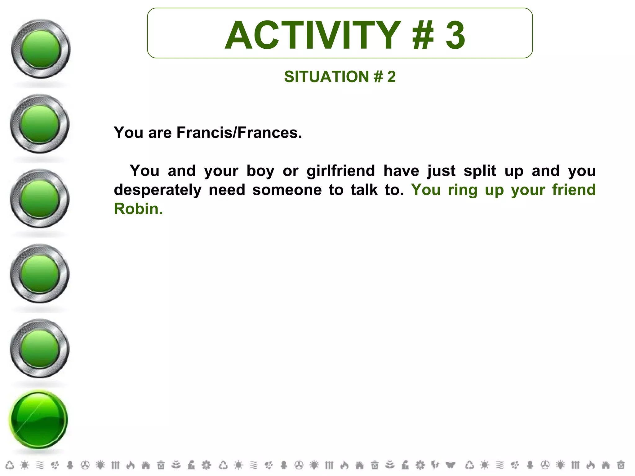 ACTIVITY # 3 SITUATION # 2 You are Francis/Frances. You and your boy or girlfriend have just split up and you desperately need someone to talk to.  You ring up your friend Robin. 