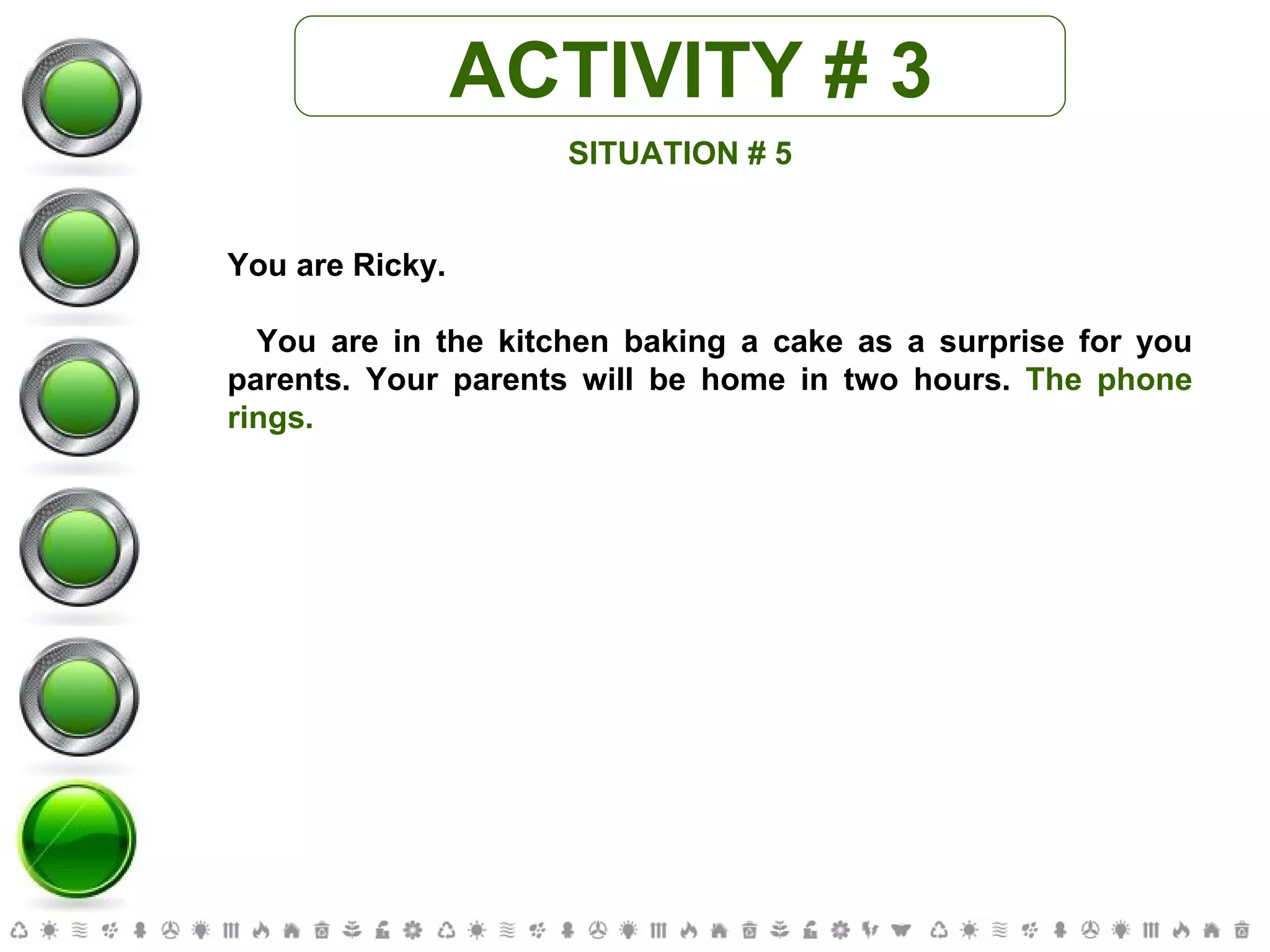 ACTIVITY # 3 SITUATION # 5 You are Ricky. You are in the kitchen baking a cake as a surprise for you parents. Your parents will be home in two hours.  The phone rings. 