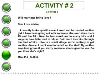 ACTIVITY # 2 LETTER 1 Will marriage bring love? Dear Love adviser, I recently broke up with a man I loved and he married another girl. I have been going out with someone else ever since. He´s 29 and I´m 26 . Now he has asked me to marry him and I suppose I would be mad to refuse. But I don´t love him, through I´m fond of him. I live in a small village so I´m unlikely to get another chance. I don´t want to be left on the shelf. My mother says love grows if you marry someone who is good to you. Do you think she´s right? Miss P.J., Suffolk 
