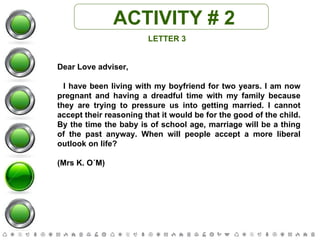 ACTIVITY # 2 LETTER 3 Dear Love adviser, I have been living with my boyfriend for two years. I am now pregnant and having a dreadful time with my family because they are trying to pressure us into getting married. I cannot accept their reasoning that it would be for the good of the child. By the time the baby is of school age, marriage will be a thing of the past anyway. When will people accept a more liberal outlook on life?  (Mrs K. O´M) 