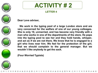 ACTIVITY # 2 LETTER 4 Dear Love adviser, We work in the typing pool of a large London store and are very concerned for the welfare of one of our young colleages. She is only 19, unmarried, and has become very friendly with a man who works in one of the departments of the store. He pops into the typing pool to see her and they hold hands, whisper, and act as if we are not there. We know that he is engaged to a girl who lives near him. We feel for the protection of the girl, that we should complain to the general manager. But we wouldn´t like anybody to get the sack.  (Four Worried Typists) 