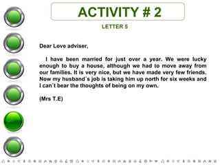 ACTIVITY # 2 LETTER 5 Dear Love adviser, I have been married for just over a year. We were lucky enough to buy a house, although we had to move away from our families. It is very nice, but we have made very few friends. Now my husband´s job is taking him up north for six weeks and I can´t bear the thoughts of being on my own.  (Mrs T.E) 