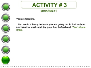ACTIVITY # 3 SITUATION # 1 You are Carolina. You are in a hurry because you are going out in half an hour and want to wash and dry your hair beforehand.  Your phone rings. 