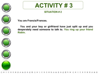 ACTIVITY # 3 SITUATION # 2 You are Francis/Frances. You and your boy or girlfriend have just split up and you desperately need someone to talk to.  You ring up your friend Robin. 