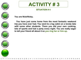 ACTIVITY # 3 SITUATION # 4 You are Nick/Nicky. You have just come home from the most fantastic weekend trip you have ever had. You went to a log cabin on a lonely lake with some other students. There you did your own cooking, lots of sports and had a party every night. You are really eager to tell your friend all about it so  you ring her or him up . 