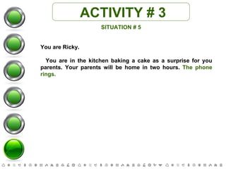 ACTIVITY # 3 SITUATION # 5 You are Ricky. You are in the kitchen baking a cake as a surprise for you parents. Your parents will be home in two hours.  The phone rings. 