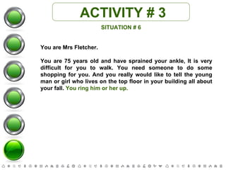 ACTIVITY # 3 SITUATION # 6 You are Mrs Fletcher. You are 75 years old and have sprained your ankle, It is very difficult for you to walk. You need someone to do some shopping for you. And you really would like to tell the young man or girl who lives on the top floor in your building all about your fall.  You ring him or her up. 