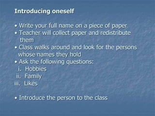 Introducing oneself
• Write your full name on a piece of paper
• Teacher will collect paper and redistribute
them
• Class walks around and look for the persons
whose names they hold
• Ask the following questions:
i. Hobbies
ii. Family
iii. Likes
• Introduce the person to the class
 