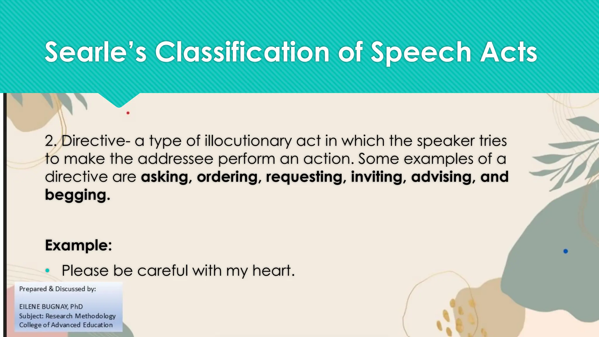 Searle’s Classification of Speech Acts
2. Directive- a type of illocutionary act in which the speaker tries
to make the addressee perform an action. Some examples of a
directive are asking, ordering, requesting, inviting, advising, and
begging.
Example:
• Please be careful with my heart.
 