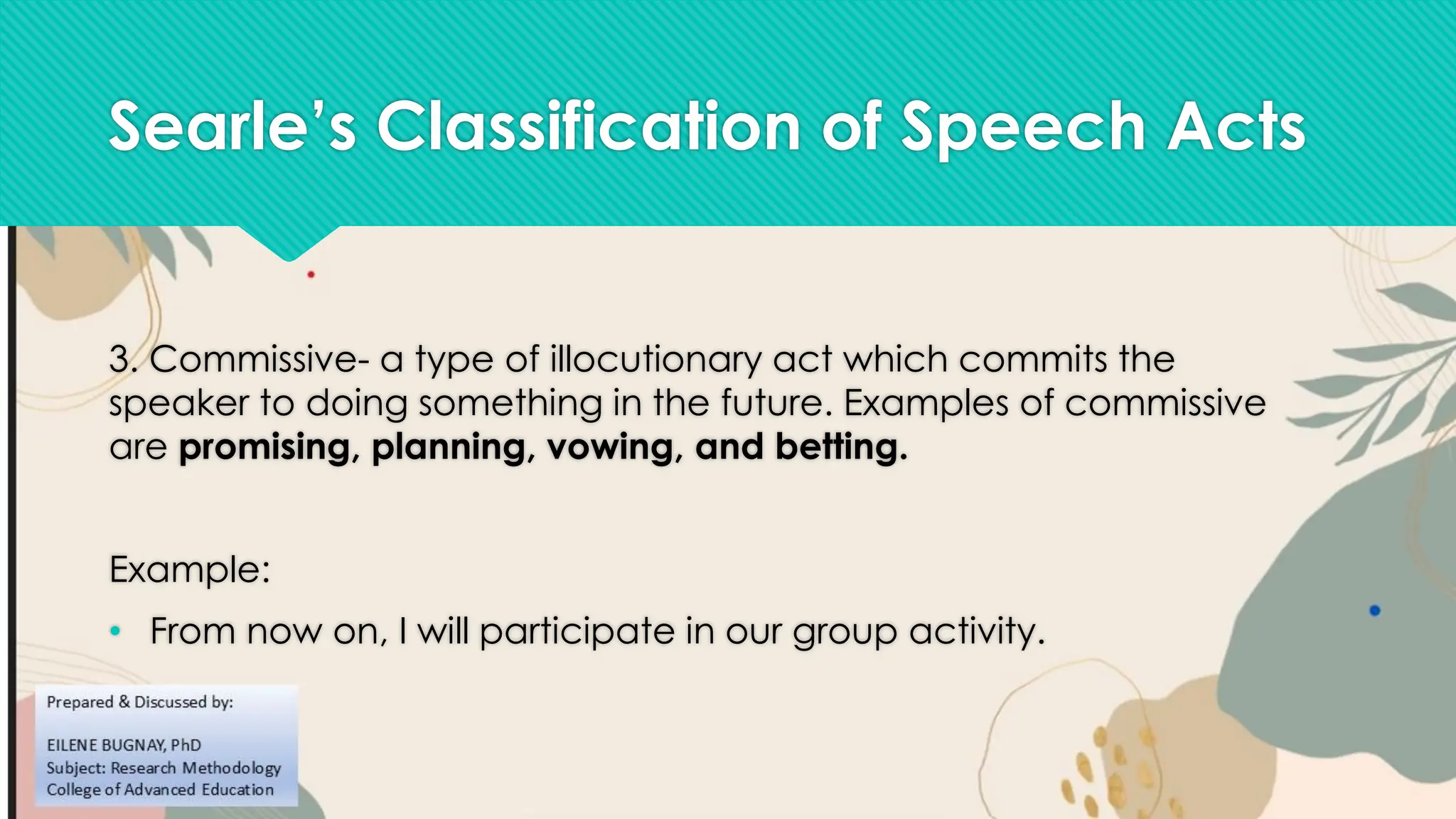 Searle’s Classification of Speech Acts
3. Commissive- a type of illocutionary act which commits the
speaker to doing something in the future. Examples of commissive
are promising, planning, vowing, and betting.
Example:
• From now on, I will participate in our group activity.
 