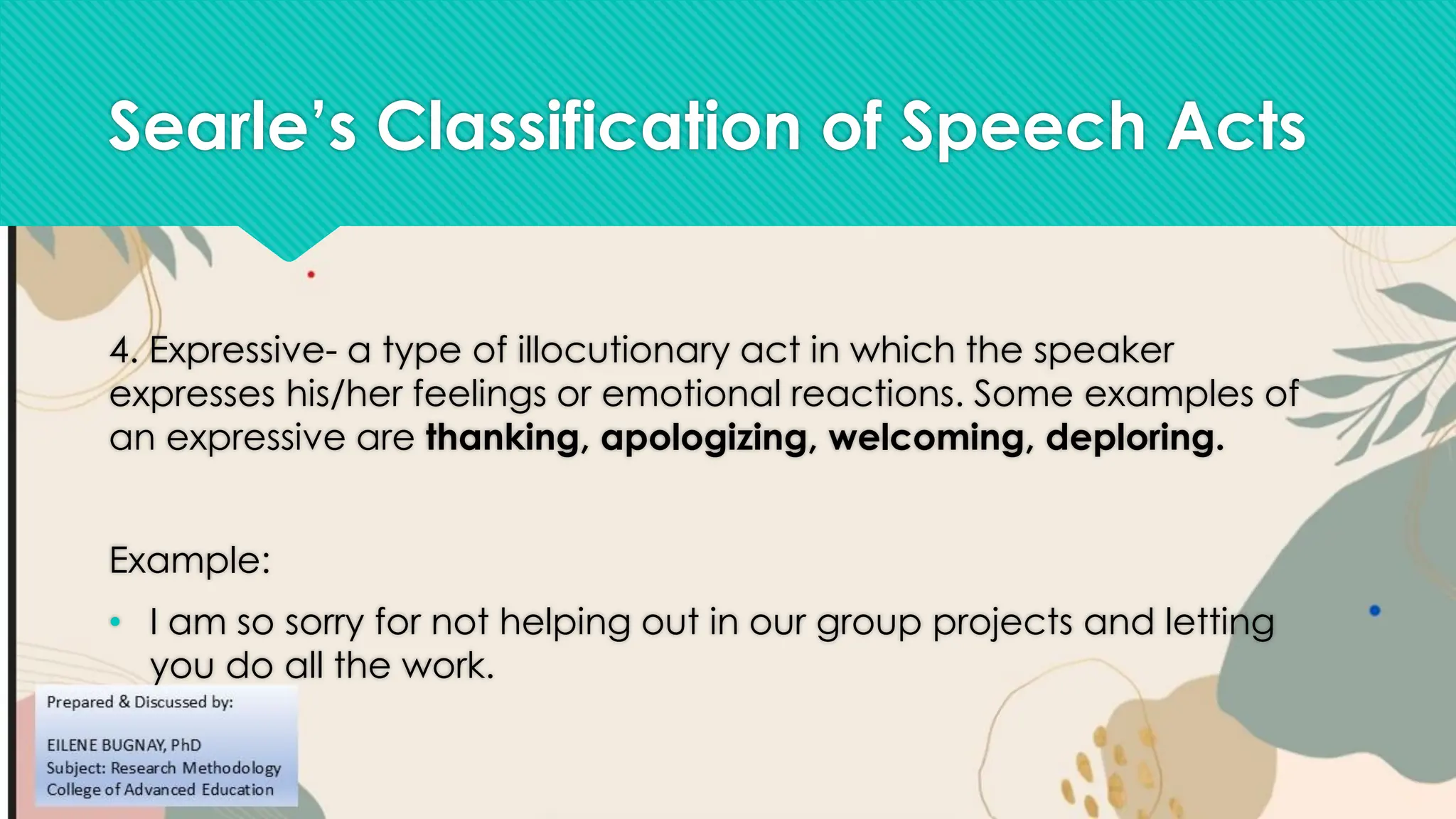 Searle’s Classification of Speech Acts
4. Expressive- a type of illocutionary act in which the speaker
expresses his/her feelings or emotional reactions. Some examples of
an expressive are thanking, apologizing, welcoming, deploring.
Example:
• I am so sorry for not helping out in our group projects and letting
you do all the work.
 
