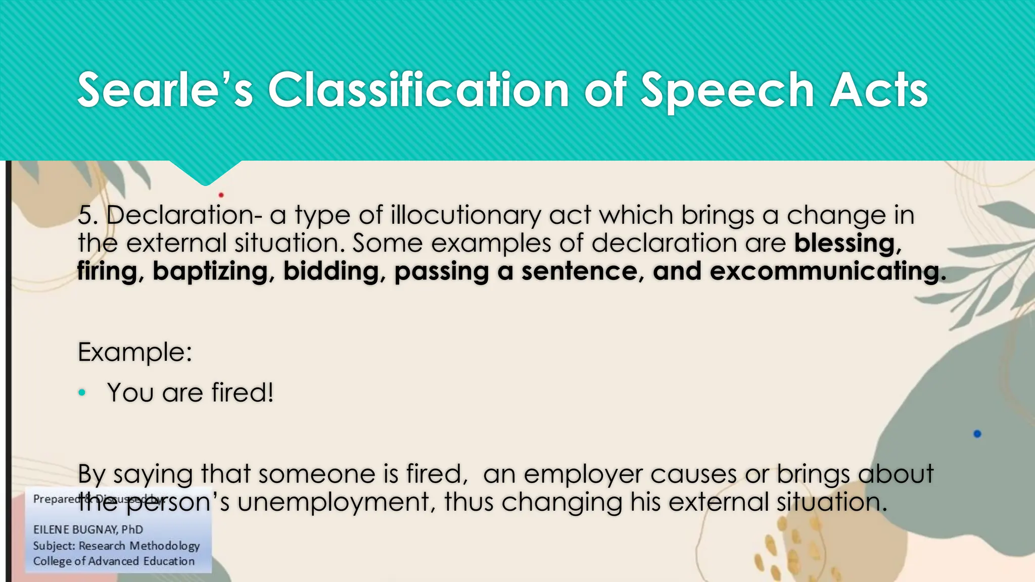 Searle’s Classification of Speech Acts
5. Declaration- a type of illocutionary act which brings a change in
the external situation. Some examples of declaration are blessing,
firing, baptizing, bidding, passing a sentence, and excommunicating.
Example:
• You are fired!
By saying that someone is fired, an employer causes or brings about
the person’s unemployment, thus changing his external situation.
 