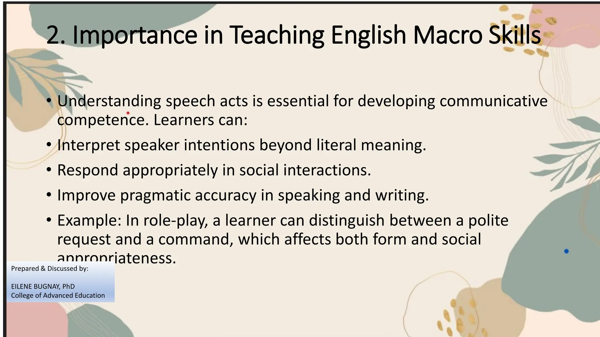 2. Importance in Teaching English Macro Skills
• Understanding speech acts is essential for developing communicative
competence. Learners can:
• Interpret speaker intentions beyond literal meaning.
• Respond appropriately in social interactions.
• Improve pragmatic accuracy in speaking and writing.
• Example: In role-play, a learner can distinguish between a polite
request and a command, which affects both form and social
appropriateness.
Prepared & Discussed by:
EILENE BUGNAY, PhD
College of Advanced Education
 