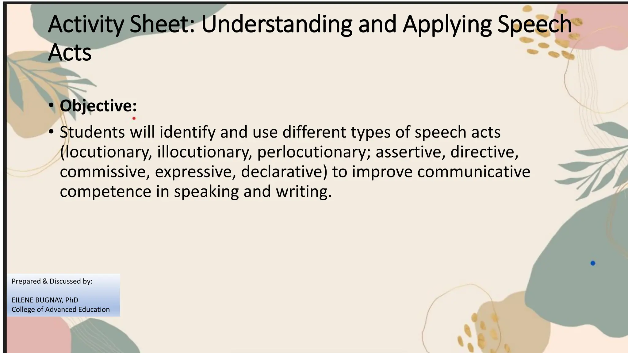 Activity Sheet: Understanding and Applying Speech
Acts
• Objective:
• Students will identify and use different types of speech acts
(locutionary, illocutionary, perlocutionary; assertive, directive,
commissive, expressive, declarative) to improve communicative
competence in speaking and writing.
Prepared & Discussed by:
EILENE BUGNAY, PhD
College of Advanced Education
 