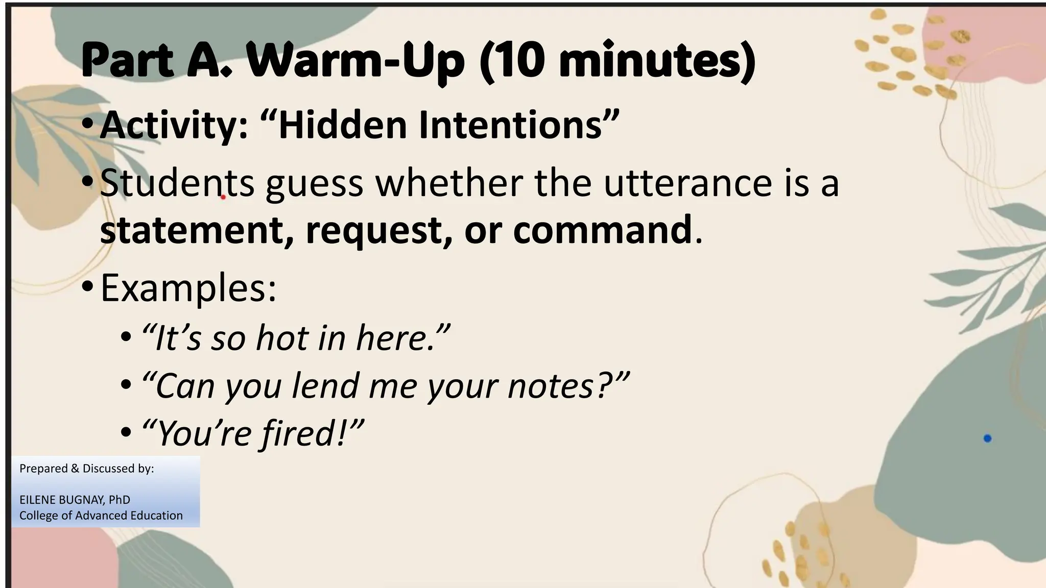 Part A. Warm-Up (10 minutes)
•Activity: “Hidden Intentions”
•Students guess whether the utterance is a
statement, request, or command.
•Examples:
•“It’s so hot in here.”
•“Can you lend me your notes?”
•“You’re fired!”
Prepared & Discussed by:
EILENE BUGNAY, PhD
College of Advanced Education
 