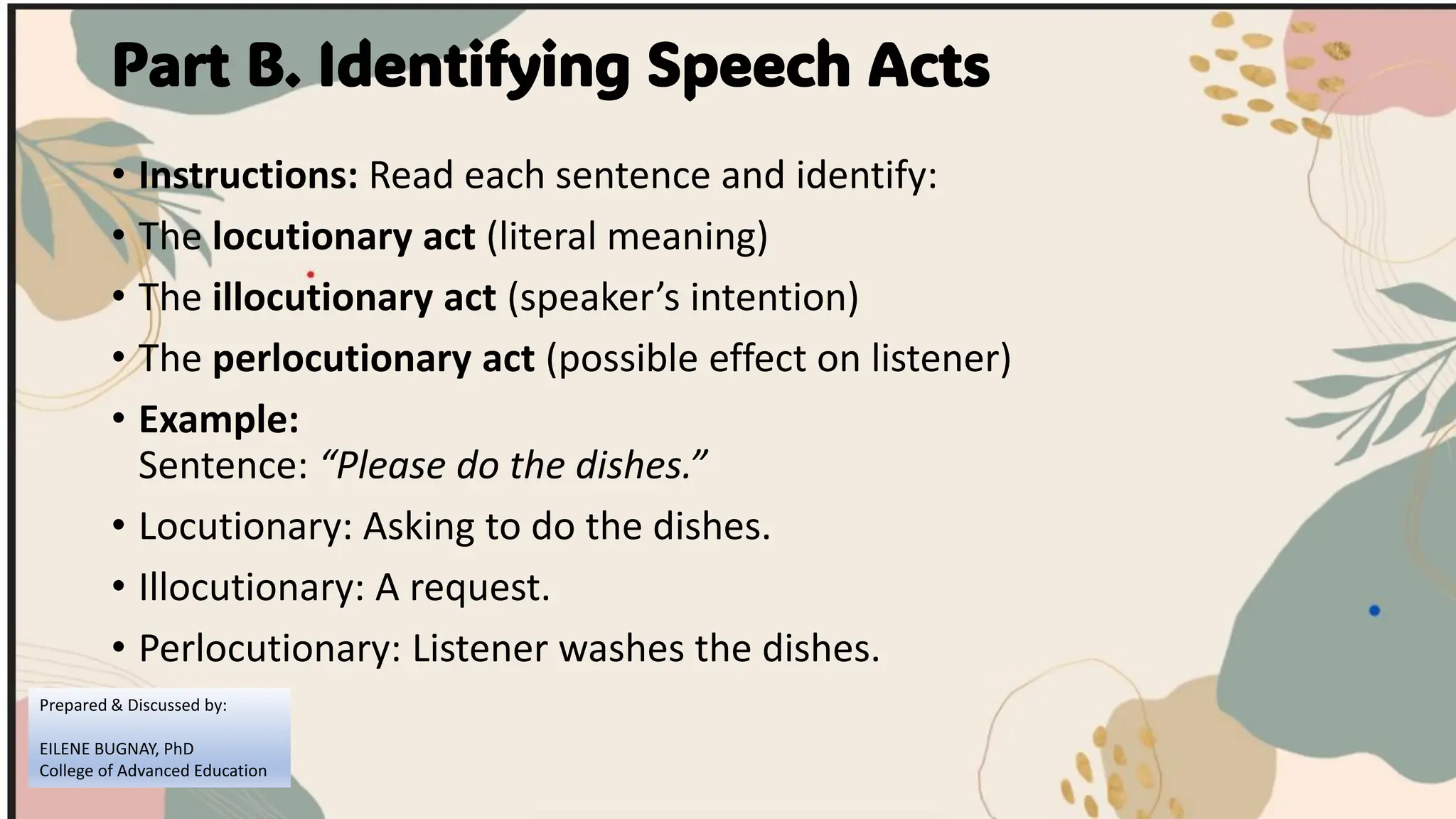 Part B. Identifying Speech Acts
• Instructions: Read each sentence and identify:
• The locutionary act (literal meaning)
• The illocutionary act (speaker’s intention)
• The perlocutionary act (possible effect on listener)
• Example:
Sentence: “Please do the dishes.”
• Locutionary: Asking to do the dishes.
• Illocutionary: A request.
• Perlocutionary: Listener washes the dishes.
Prepared & Discussed by:
EILENE BUGNAY, PhD
College of Advanced Education
 