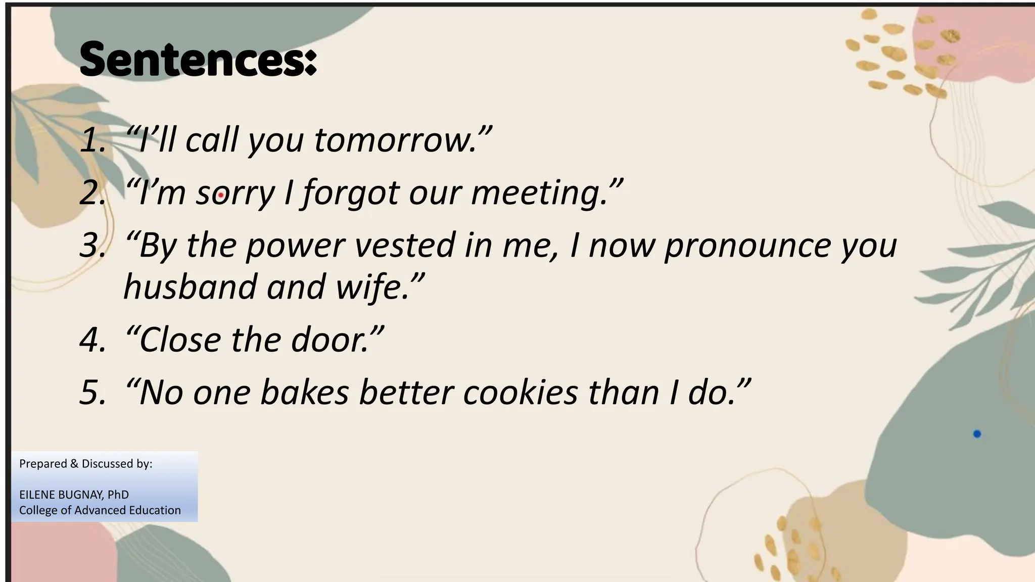Sentences:
1. “I’ll call you tomorrow.”
2. “I’m sorry I forgot our meeting.”
3. “By the power vested in me, I now pronounce you
husband and wife.”
4. “Close the door.”
5. “No one bakes better cookies than I do.”
Prepared & Discussed by:
EILENE BUGNAY, PhD
College of Advanced Education
 