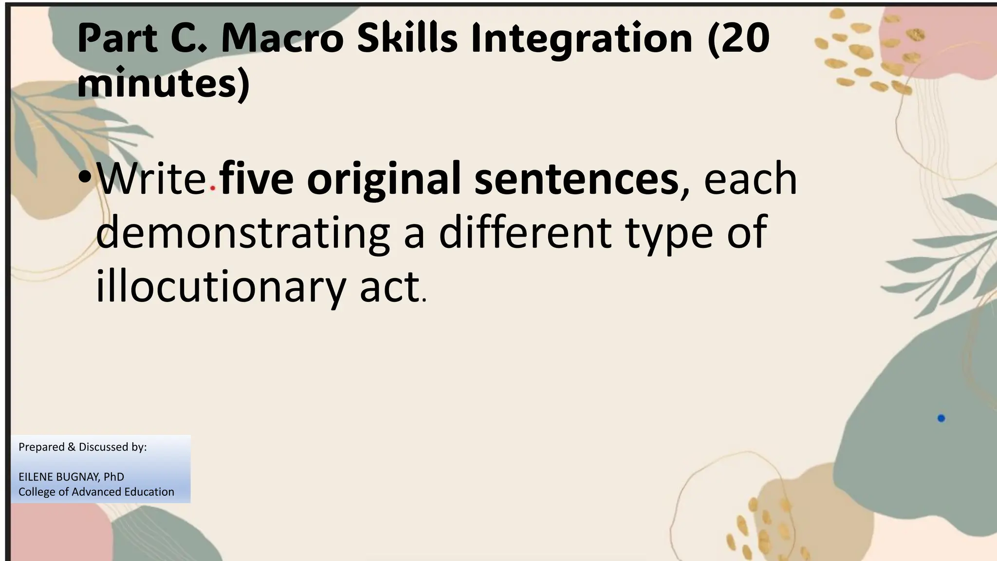 Part C. Macro Skills Integration (20
minutes)
•Write five original sentences, each
demonstrating a different type of
illocutionary act.
Prepared & Discussed by:
EILENE BUGNAY, PhD
College of Advanced Education
 