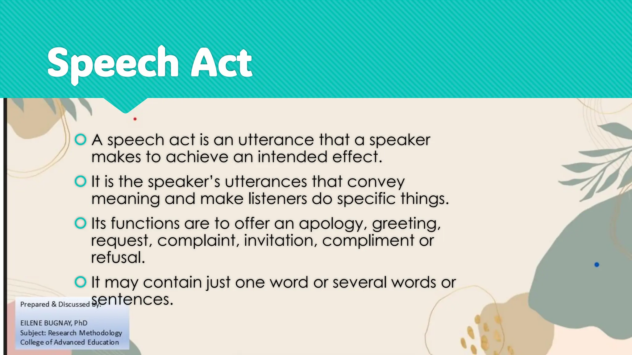 Speech Act
 A speech act is an utterance that a speaker
makes to achieve an intended effect.
 It is the speaker’s utterances that convey
meaning and make listeners do specific things.
 Its functions are to offer an apology, greeting,
request, complaint, invitation, compliment or
refusal.
 It may contain just one word or several words or
sentences.
 