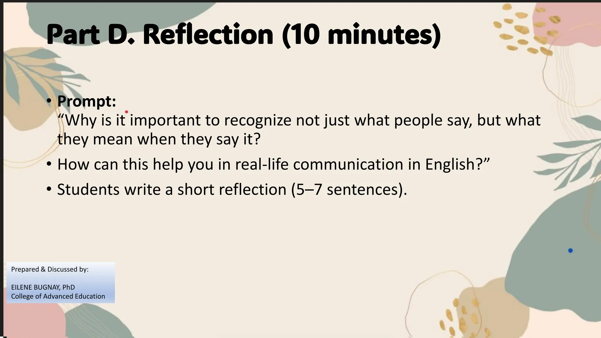 Part D. Reflection (10 minutes)
• Prompt:
“Why is it important to recognize not just what people say, but what
they mean when they say it?
• How can this help you in real-life communication in English?”
• Students write a short reflection (5–7 sentences).
Prepared & Discussed by:
EILENE BUGNAY, PhD
College of Advanced Education
 