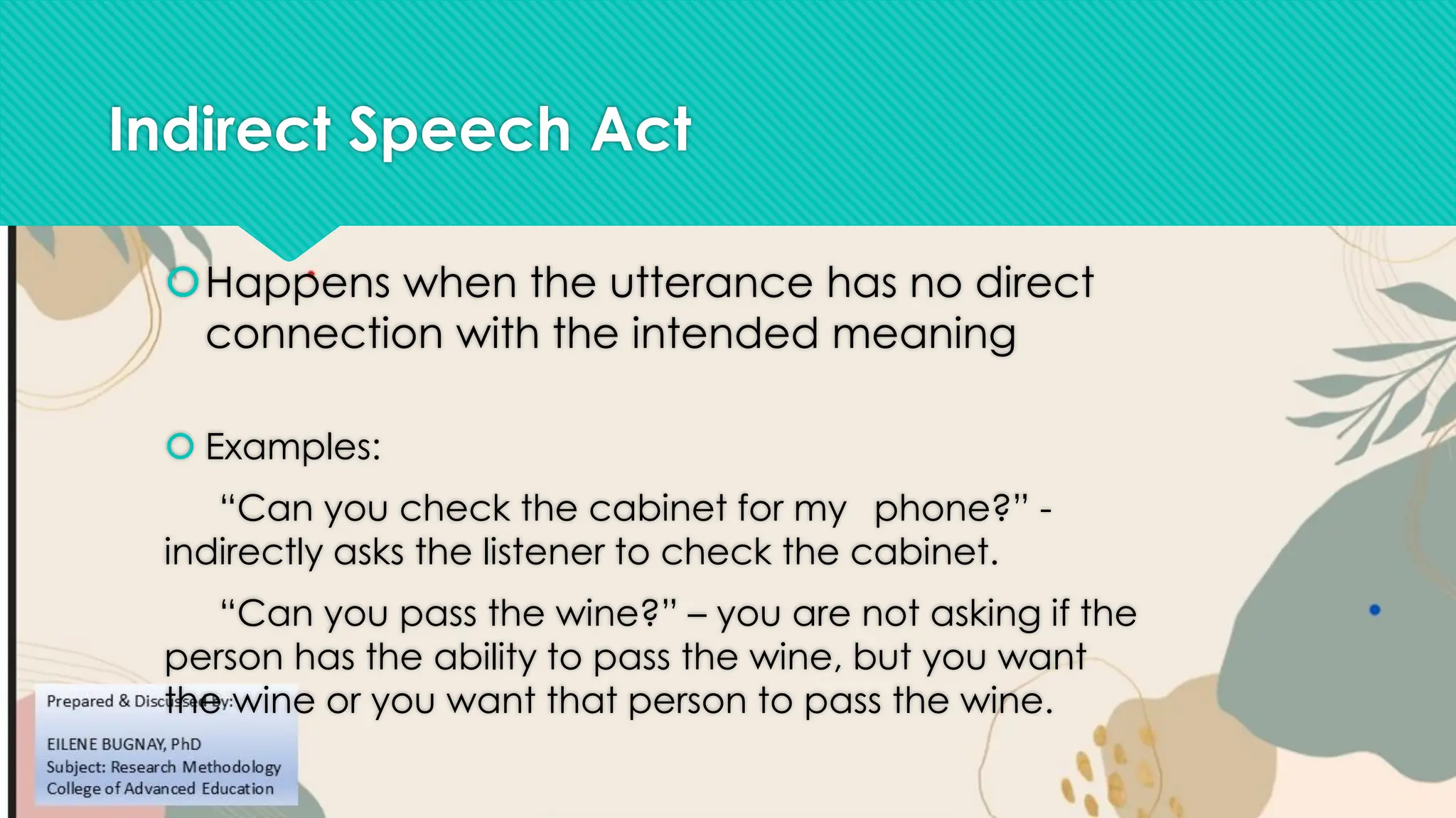 Indirect Speech Act
Happens when the utterance has no direct
connection with the intended meaning
 Examples:
“Can you check the cabinet for my phone?” -
indirectly asks the listener to check the cabinet.
“Can you pass the wine?” – you are not asking if the
person has the ability to pass the wine, but you want
the wine or you want that person to pass the wine.
 