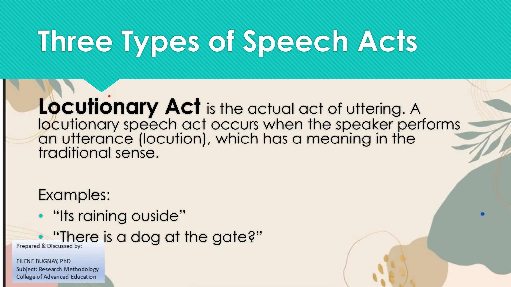 Three Types of Speech Acts
Locutionary Act is the actual act of uttering. A
locutionary speech act occurs when the speaker performs
an utterance (locution), which has a meaning in the
traditional sense.
Examples:
• “Its raining ouside”
• “There is a dog at the gate?”
 