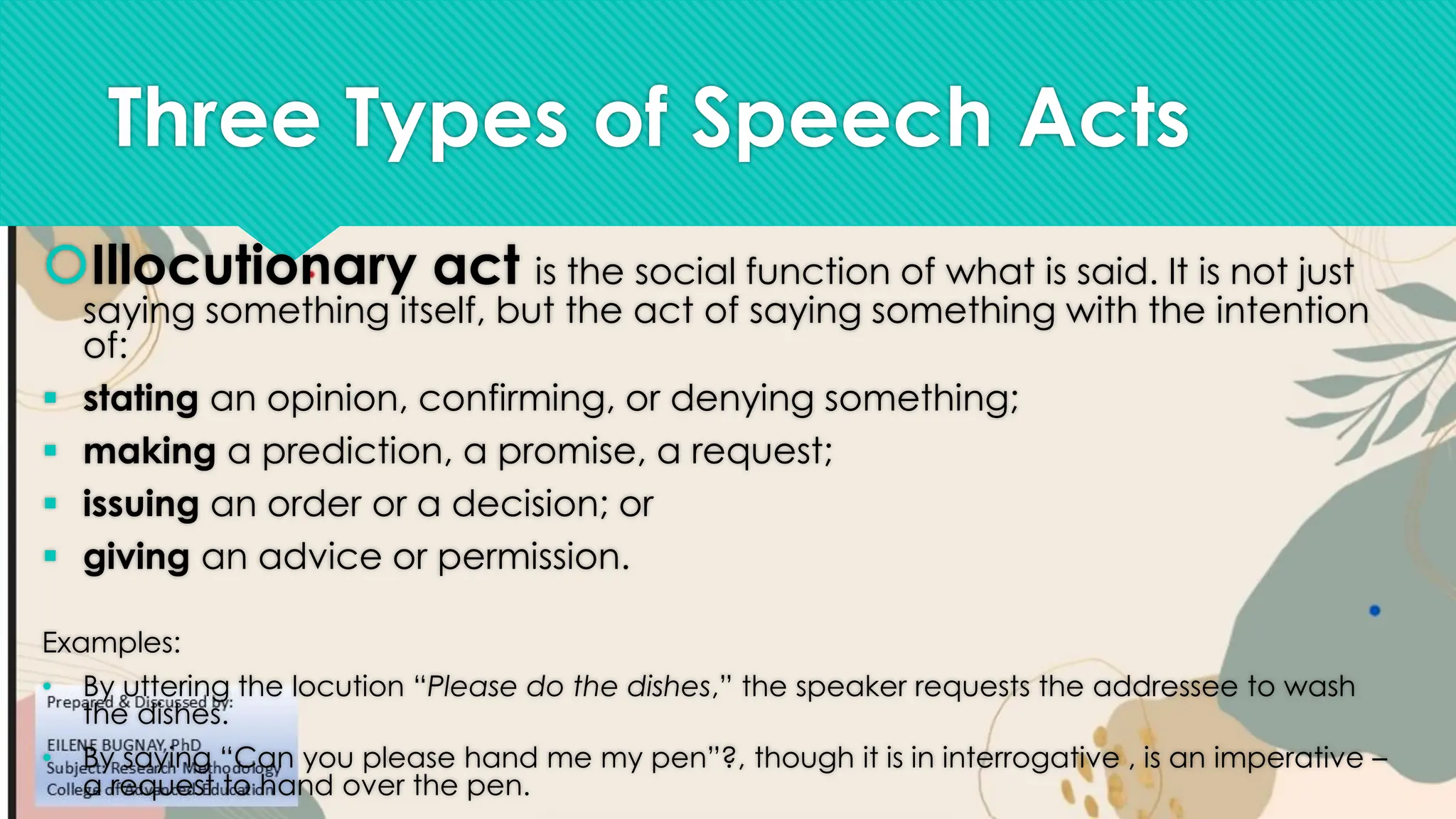 Three Types of Speech Acts
Illocutionary act is the social function of what is said. It is not just
saying something itself, but the act of saying something with the intention
of:
▪ stating an opinion, confirming, or denying something;
▪ making a prediction, a promise, a request;
▪ issuing an order or a decision; or
▪ giving an advice or permission.
Examples:
• By uttering the locution “Please do the dishes,” the speaker requests the addressee to wash
the dishes.
• By saying “Can you please hand me my pen”?, though it is in interrogative , is an imperative –
a request to hand over the pen.
 