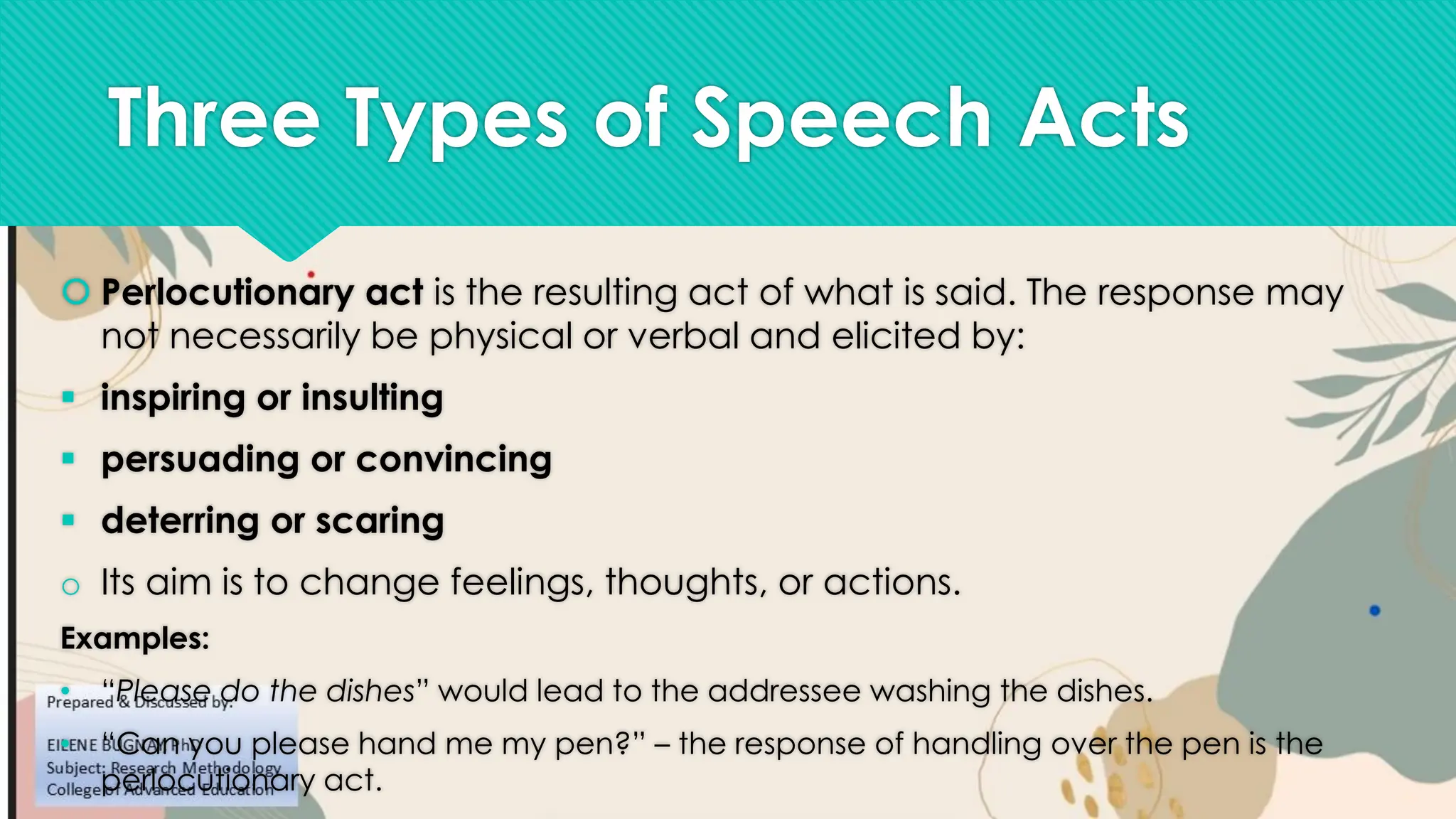 Three Types of Speech Acts
 Perlocutionary act is the resulting act of what is said. The response may
not necessarily be physical or verbal and elicited by:
▪ inspiring or insulting
▪ persuading or convincing
▪ deterring or scaring
o Its aim is to change feelings, thoughts, or actions.
Examples:
• “Please do the dishes” would lead to the addressee washing the dishes.
• “Can you please hand me my pen?” – the response of handling over the pen is the
perlocutionary act.
 