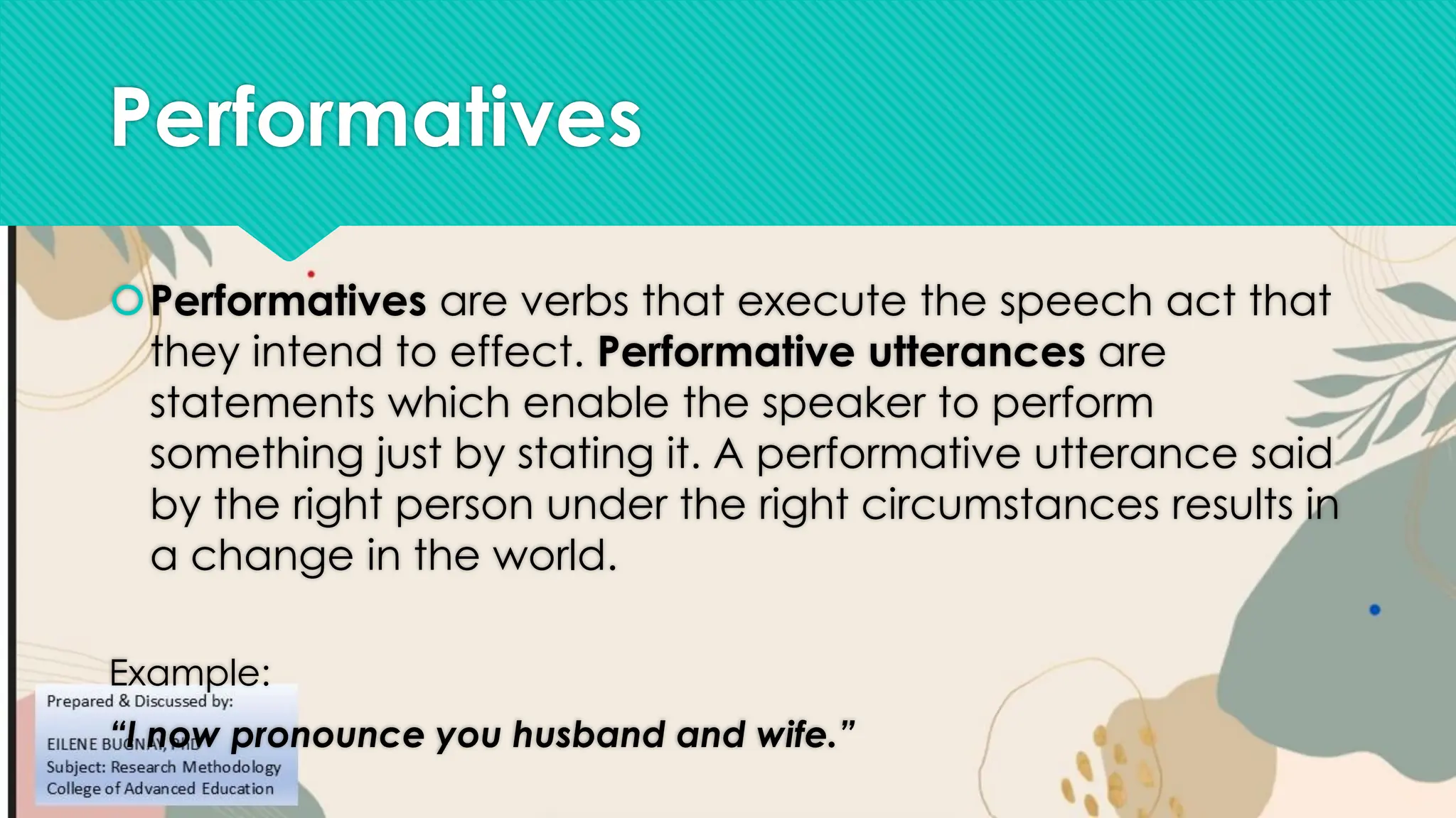 Performatives
Performatives are verbs that execute the speech act that
they intend to effect. Performative utterances are
statements which enable the speaker to perform
something just by stating it. A performative utterance said
by the right person under the right circumstances results in
a change in the world.
Example:
“I now pronounce you husband and wife.”
 