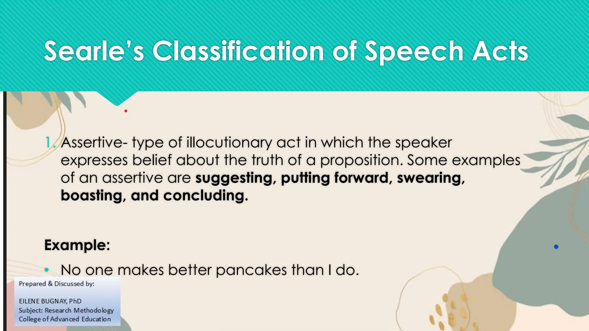 Searle’s Classification of Speech Acts
1. Assertive- type of illocutionary act in which the speaker
expresses belief about the truth of a proposition. Some examples
of an assertive are suggesting, putting forward, swearing,
boasting, and concluding.
Example:
• No one makes better pancakes than I do.
 