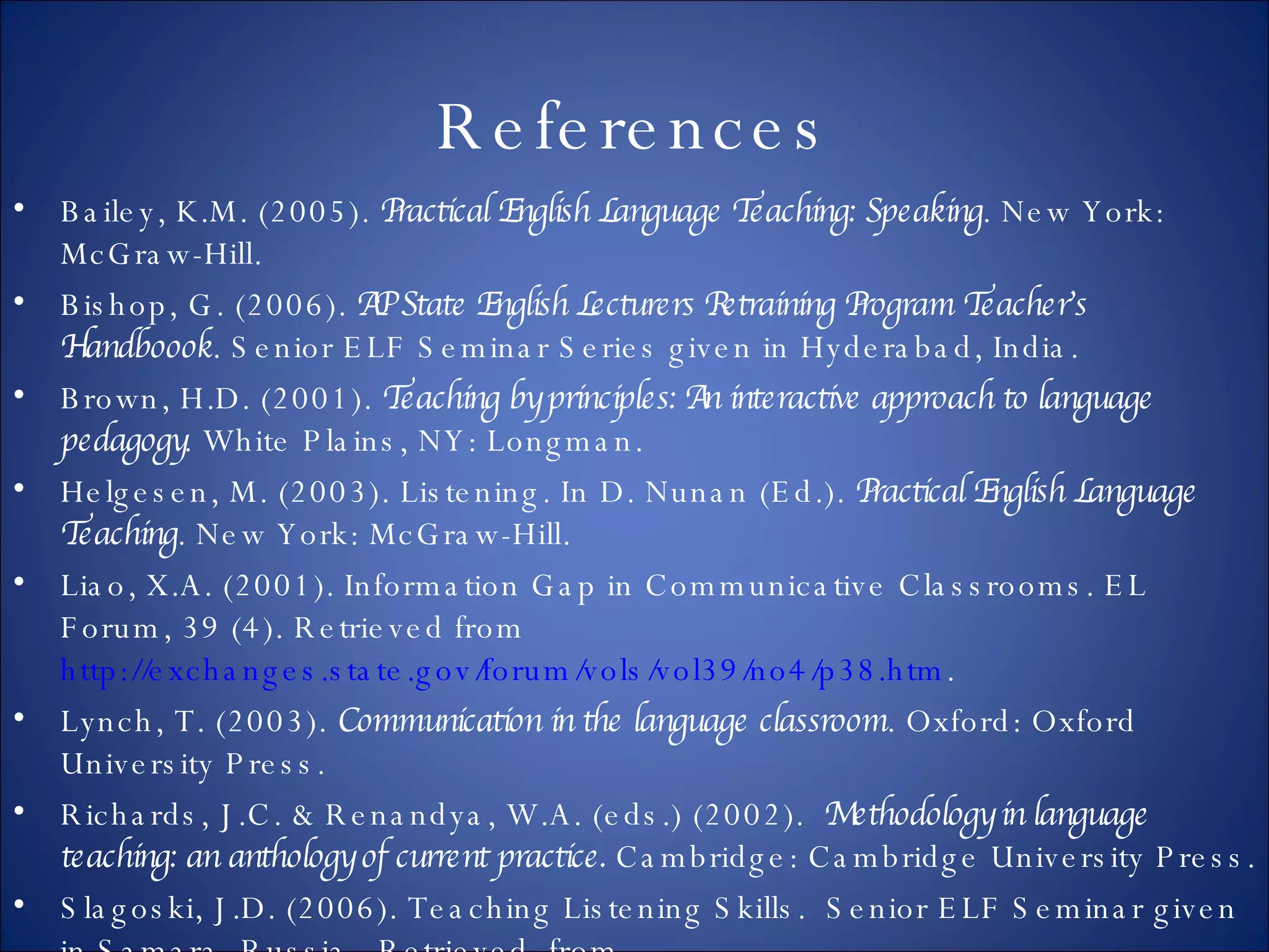 References Bailey, K.M. (2005).  Practical English Language Teaching: Speaking . New York: McGraw-Hill.  Bishop, G. (2006).  AP State English Lecturers Retraining Program Teacher’s Handboook . Senior ELF Seminar Series given in Hyderabad, India.  Brown, H.D. (2001).  Teaching by principles: An interactive approach to language pedagogy . White Plains, NY: Longman. Helgesen, M. (2003). Listening. In D. Nunan (Ed.).  Practical English Language Teaching . New York: McGraw-Hill. Liao, X.A. (2001). Information Gap in Communicative Classrooms. EL Forum, 39 (4). Retrieved from  http://exchanges.state.gov/forum/vols/vol39/no4/p38.htm . Lynch, T. (2003).  Communication in the language classroom . Oxford: Oxford University Press. Richards, J.C. & Renandya, W.A. (eds.) (2002).  Methodology in language teaching: an anthology of current practice.  Cambridge: Cambridge University Press. Slagoski, J.D. (2006). Teaching Listening Skills.  Senior ELF Seminar given in Samara, Russia.  Retrieved  from  http://slagoski.googlepages.com/downloadpresentations .  