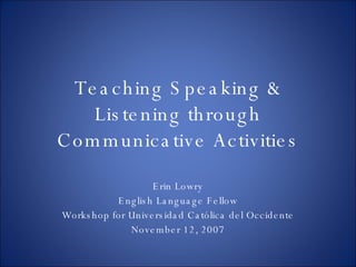 Teaching Speaking & Listening through Communicative Activities Erin Lowry English Language Fellow Workshop for Universidad Católica del Occidente November 12, 2007 