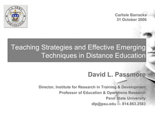 Teaching Strategies and Effective Emerging Techniques in Distance Education David L. Passmore Director, Institute for Research in Training & Development Professor of Education & Operations Research Penn State University dlp@psu.edu — 814.863.2583 Carlisle Barracks 31 October 2006 