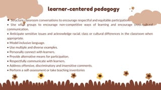 learner-centered pedagogy
• Structure classroom conversations to encourage respectful and equitable participation.
• Use small groups to encourage non-competitive ways of learning and encourage cross-cultural
communication.
• Anticipate sensitive issues and acknowledge racial, class or cultural differences in the classroom when
appropriate.
• Model inclusive language.
• Use multiple and diverse examples.
• Personally connect with learners.
• Provide alternative means for participation.
• Respectfully communicate with learners.
• Address offensive, discriminatory and insensitive comments.
• Perform a self-assessment or take teaching inventories
 