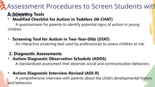 Assessment Procedures to Screen Students with
Autism
1. Screening Tools
• Modified Checklist for Autism in Toddlers (M-CHAT)
A questionnaire for parents to identify potential signs of autism in young
children.
• Screening Tool for Autism in Two-Year-Olds (STAT)
An interactive screening tool used by professionals to assess children at risk.
2. Diagnostic Assessments
• Autism Diagnostic Observation Schedule (ADOS)
A standardized assessment that observes social and communication behaviors.
• Autism Diagnostic Interview-Revised (ADI-R)
A comprehensive interview with parents about the child's developmental history
and behaviors.
 