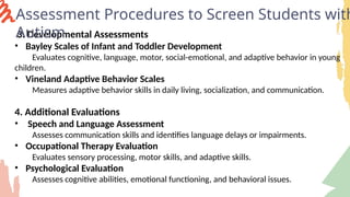 3. Developmental Assessments
• Bayley Scales of Infant and Toddler Development
Evaluates cognitive, language, motor, social-emotional, and adaptive behavior in young
children.
• Vineland Adaptive Behavior Scales
Measures adaptive behavior skills in daily living, socialization, and communication.
4. Additional Evaluations
• Speech and Language Assessment
Assesses communication skills and identifies language delays or impairments.
• Occupational Therapy Evaluation
Evaluates sensory processing, motor skills, and adaptive skills.
• Psychological Evaluation
Assesses cognitive abilities, emotional functioning, and behavioral issues.
Assessment Procedures to Screen Students with
Autism
 