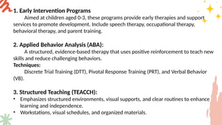 1. Early Intervention Programs
Aimed at children aged 0-3, these programs provide early therapies and support
services to promote development. Include speech therapy, occupational therapy,
behavioral therapy, and parent training.
2. Applied Behavior Analysis (ABA):
A structured, evidence-based therapy that uses positive reinforcement to teach new
skills and reduce challenging behaviors.
Techniques:
Discrete Trial Training (DTT), Pivotal Response Training (PRT), and Verbal Behavior
(VB).
3. Structured Teaching (TEACCH):
• Emphasizes structured environments, visual supports, and clear routines to enhance
learning and independence.
• Workstations, visual schedules, and organized materials.
 