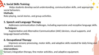 4. Social Skills Training:
Helps students develop social understanding, communication skills, and appropriate
social behaviors.
Methods:
Role-playing, social stories, and group activities.
5. Speech and Language Therapy
Addresses communication challenges, including expressive and receptive language skills.
Techniques:
Augmentative and Alternative Communication (AAC) devices, visual supports, and
language-based activities.
6. Occupational Therapy
Improves sensory processing, motor skills, and adaptive skills needed for daily living and
academic success.
Interventions:
Sensory integration therapy, fine motor activities, and adaptive equipment.
 