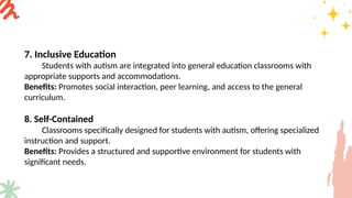 7. Inclusive Education
Students with autism are integrated into general education classrooms with
appropriate supports and accommodations.
Benefits: Promotes social interaction, peer learning, and access to the general
curriculum.
8. Self-Contained
Classrooms specifically designed for students with autism, offering specialized
instruction and support.
Benefits: Provides a structured and supportive environment for students with
significant needs.
 