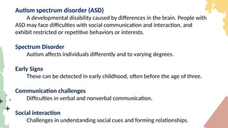 Autism spectrum disorder (ASD)
A developmental disability caused by differences in the brain. People with
ASD may face difficulties with social communication and interaction, and
exhibit restricted or repetitive behaviors or interests.
Spectrum Disorder
Autism affects individuals differently and to varying degrees.
Early Signs
These can be detected in early childhood, often before the age of three.
Communication challenges
Difficulties in verbal and nonverbal communication.
Social interaction
Challenges in understanding social cues and forming relationships.
 