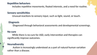 Repetitive behaviors
Includes repetitive movements, fixated interests, and a need for routine.
Sensory sensitivities
Unusual reactions to sensory input, such as light, sound, or touch.
Diagnosis
Diagnosed through behavioral assessments and developmental screenings.
No cure
While there is no cure for ASD, early intervention and therapies can
significantly improve outcomes.
Neurodiversity
Autism is increasingly understood as a part of natural human variation
rather than a disease.
 